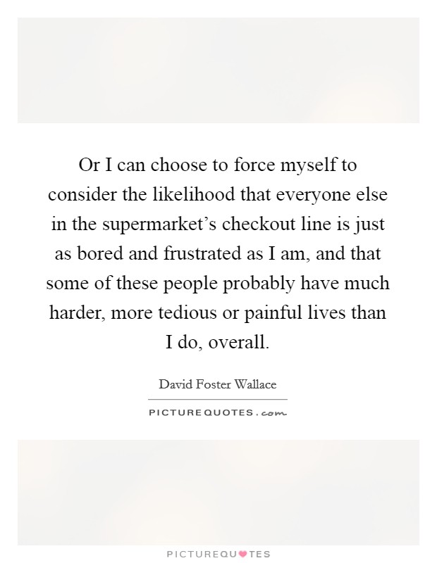 Or I can choose to force myself to consider the likelihood that everyone else in the supermarket's checkout line is just as bored and frustrated as I am, and that some of these people probably have much harder, more tedious or painful lives than I do, overall. Picture Quote #1