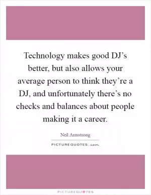 Technology makes good DJ’s better, but also allows your average person to think they’re a DJ, and unfortunately there’s no checks and balances about people making it a career Picture Quote #1