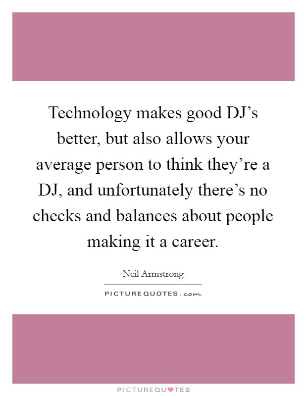 Technology makes good DJ’s better, but also allows your average person to think they’re a DJ, and unfortunately there’s no checks and balances about people making it a career Picture Quote #1