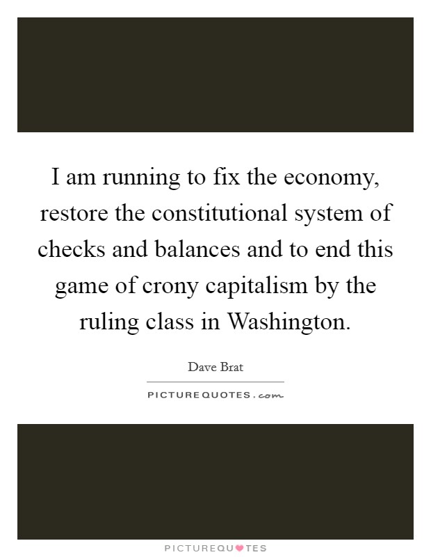 I am running to fix the economy, restore the constitutional system of checks and balances and to end this game of crony capitalism by the ruling class in Washington. Picture Quote #1
