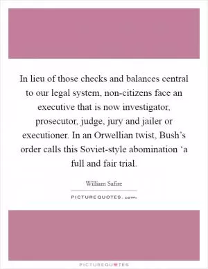 In lieu of those checks and balances central to our legal system, non-citizens face an executive that is now investigator, prosecutor, judge, jury and jailer or executioner. In an Orwellian twist, Bush’s order calls this Soviet-style abomination ‘a full and fair trial Picture Quote #1