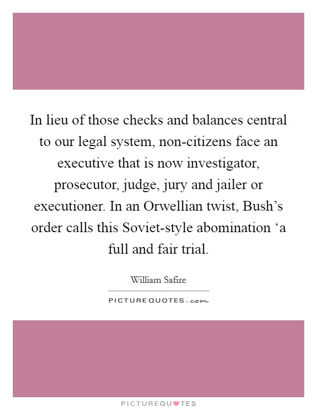 In lieu of those checks and balances central to our legal system, non-citizens face an executive that is now investigator, prosecutor, judge, jury and jailer or executioner. In an Orwellian twist, Bush's order calls this Soviet-style abomination ‘a full and fair trial. Picture Quote #1