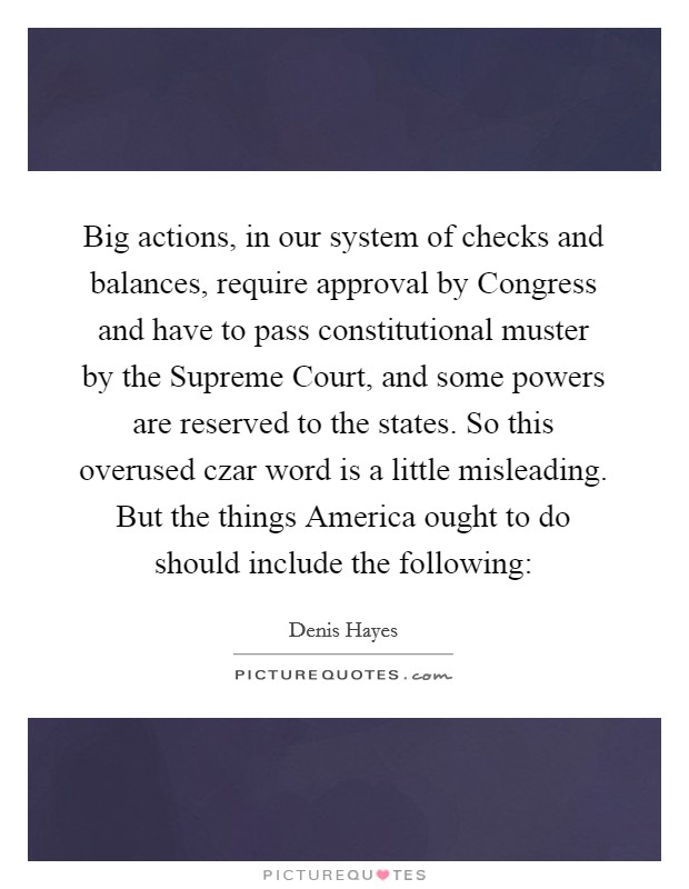 Big actions, in our system of checks and balances, require approval by Congress and have to pass constitutional muster by the Supreme Court, and some powers are reserved to the states. So this overused czar word is a little misleading. But the things America ought to do should include the following: Picture Quote #1