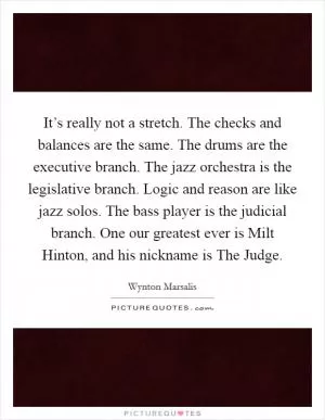 It’s really not a stretch. The checks and balances are the same. The drums are the executive branch. The jazz orchestra is the legislative branch. Logic and reason are like jazz solos. The bass player is the judicial branch. One our greatest ever is Milt Hinton, and his nickname is The Judge Picture Quote #1