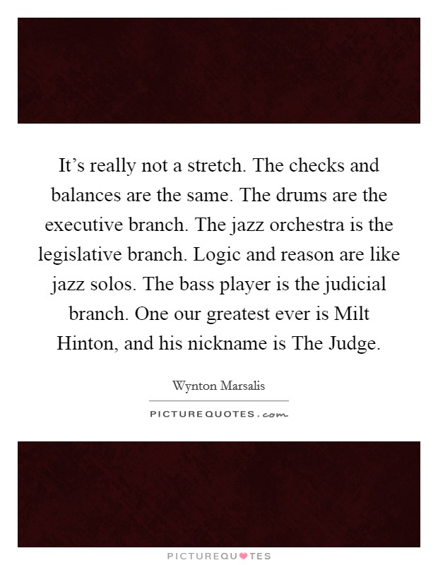 It's really not a stretch. The checks and balances are the same. The drums are the executive branch. The jazz orchestra is the legislative branch. Logic and reason are like jazz solos. The bass player is the judicial branch. One our greatest ever is Milt Hinton, and his nickname is The Judge. Picture Quote #1