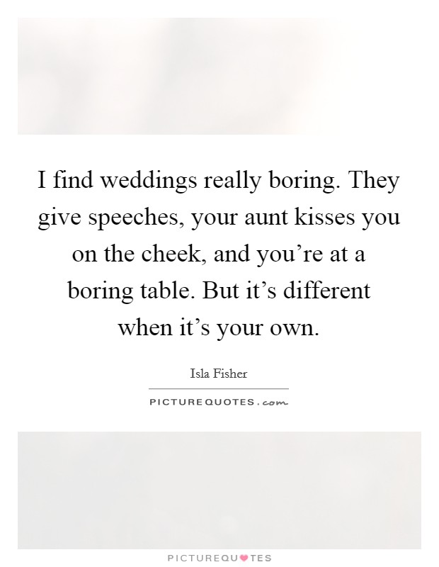 I find weddings really boring. They give speeches, your aunt kisses you on the cheek, and you're at a boring table. But it's different when it's your own. Picture Quote #1