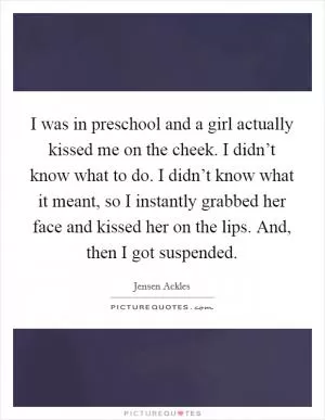 I was in preschool and a girl actually kissed me on the cheek. I didn’t know what to do. I didn’t know what it meant, so I instantly grabbed her face and kissed her on the lips. And, then I got suspended Picture Quote #1