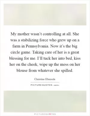 My mother wasn’t controlling at all. She was a stabilizing force who grew up on a farm in Pennsylvania. Now it’s the big circle game. Taking care of her is a great blessing for me. I’ll tuck her into bed, kiss her on the cheek, wipe up the mess on her blouse from whatever she spilled Picture Quote #1