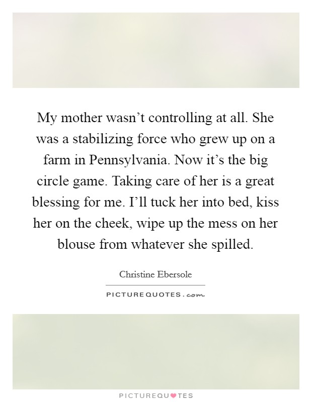 My mother wasn't controlling at all. She was a stabilizing force who grew up on a farm in Pennsylvania. Now it's the big circle game. Taking care of her is a great blessing for me. I'll tuck her into bed, kiss her on the cheek, wipe up the mess on her blouse from whatever she spilled. Picture Quote #1