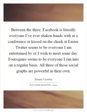 Between the three, Facebook is literally everyone I’ve ever shaken hands with at a conference or kissed on the cheek at Easter. Twitter seems to be everyone I am entertained by or I wish to meet some day. Foursquare seems to be everyone I run into on a regular basis. All three of those social graphs are powerful in their own Picture Quote #1