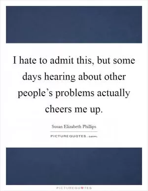 I hate to admit this, but some days hearing about other people’s problems actually cheers me up Picture Quote #1