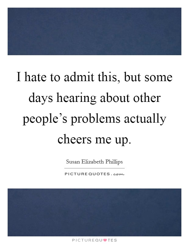 I hate to admit this, but some days hearing about other people's problems actually cheers me up. Picture Quote #1