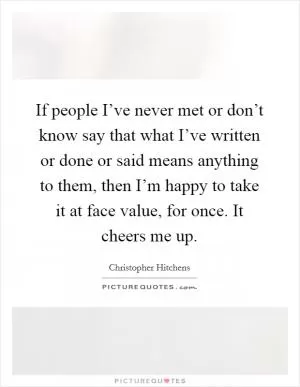 If people I’ve never met or don’t know say that what I’ve written or done or said means anything to them, then I’m happy to take it at face value, for once. It cheers me up Picture Quote #1