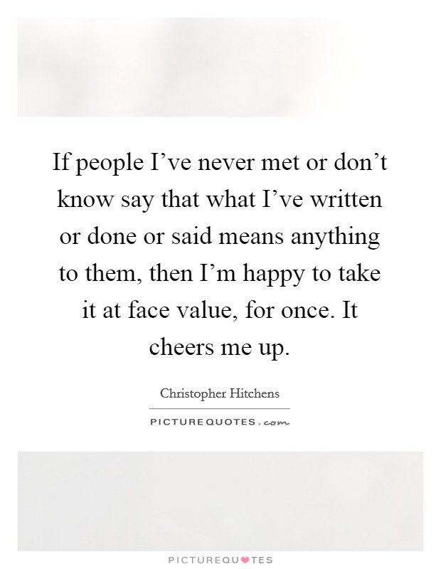 If people I've never met or don't know say that what I've written or done or said means anything to them, then I'm happy to take it at face value, for once. It cheers me up. Picture Quote #1