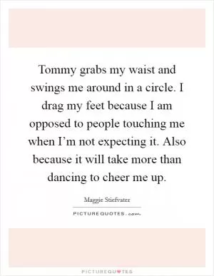 Tommy grabs my waist and swings me around in a circle. I drag my feet because I am opposed to people touching me when I’m not expecting it. Also because it will take more than dancing to cheer me up Picture Quote #1