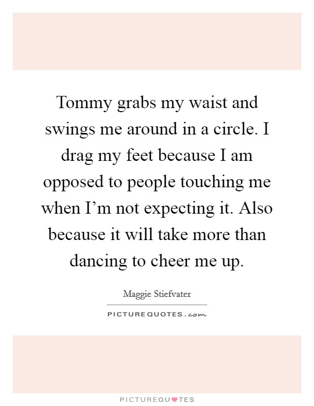 Tommy grabs my waist and swings me around in a circle. I drag my feet because I am opposed to people touching me when I'm not expecting it. Also because it will take more than dancing to cheer me up. Picture Quote #1