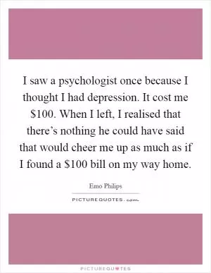 I saw a psychologist once because I thought I had depression. It cost me $100. When I left, I realised that there’s nothing he could have said that would cheer me up as much as if I found a $100 bill on my way home Picture Quote #1