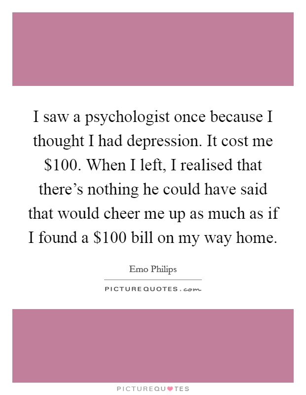 I saw a psychologist once because I thought I had depression. It cost me $100. When I left, I realised that there's nothing he could have said that would cheer me up as much as if I found a $100 bill on my way home. Picture Quote #1