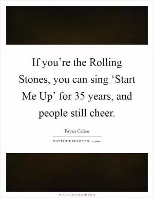 If you’re the Rolling Stones, you can sing ‘Start Me Up’ for 35 years, and people still cheer Picture Quote #1