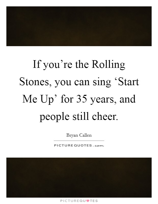If you're the Rolling Stones, you can sing ‘Start Me Up' for 35 years, and people still cheer. Picture Quote #1