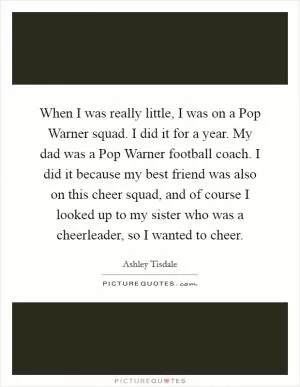 When I was really little, I was on a Pop Warner squad. I did it for a year. My dad was a Pop Warner football coach. I did it because my best friend was also on this cheer squad, and of course I looked up to my sister who was a cheerleader, so I wanted to cheer Picture Quote #1