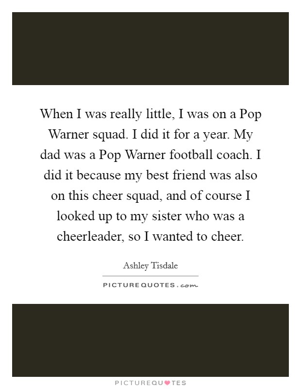 When I was really little, I was on a Pop Warner squad. I did it for a year. My dad was a Pop Warner football coach. I did it because my best friend was also on this cheer squad, and of course I looked up to my sister who was a cheerleader, so I wanted to cheer. Picture Quote #1