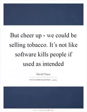 But cheer up - we could be selling tobacco. It’s not like software kills people if used as intended Picture Quote #1