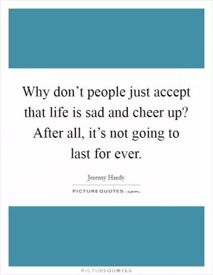 Why don’t people just accept that life is sad and cheer up? After all, it’s not going to last for ever Picture Quote #1