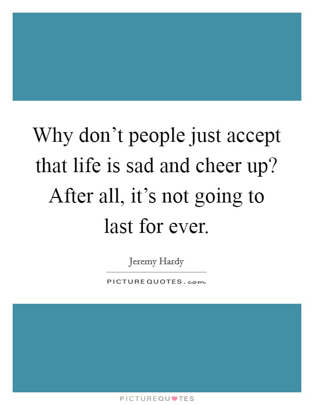 Why don't people just accept that life is sad and cheer up? After all, it's not going to last for ever. Picture Quote #1