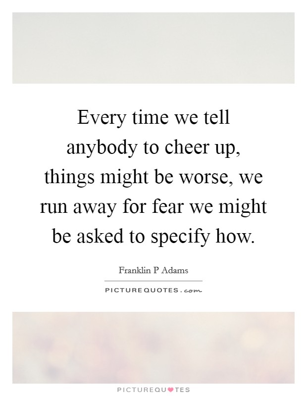 Every time we tell anybody to cheer up, things might be worse, we run away for fear we might be asked to specify how. Picture Quote #1