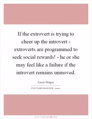 If the extrovert is trying to cheer up the introvert - extroverts are programmed to seek social rewards! - he or she may feel like a failure if the introvert remains unmoved Picture Quote #1