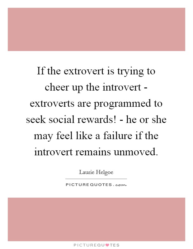 If the extrovert is trying to cheer up the introvert - extroverts are programmed to seek social rewards! - he or she may feel like a failure if the introvert remains unmoved. Picture Quote #1