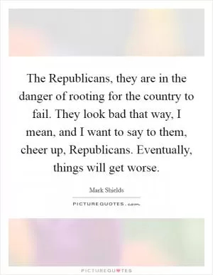 The Republicans, they are in the danger of rooting for the country to fail. They look bad that way, I mean, and I want to say to them, cheer up, Republicans. Eventually, things will get worse Picture Quote #1