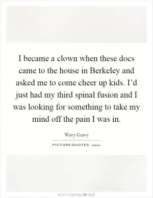 I became a clown when these docs came to the house in Berkeley and asked me to come cheer up kids. I’d just had my third spinal fusion and I was looking for something to take my mind off the pain I was in Picture Quote #1