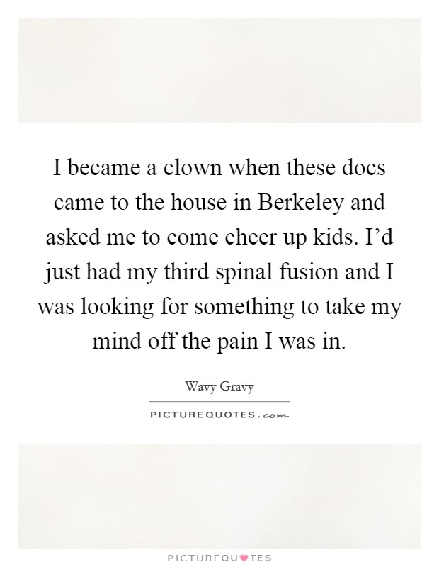 I became a clown when these docs came to the house in Berkeley and asked me to come cheer up kids. I'd just had my third spinal fusion and I was looking for something to take my mind off the pain I was in. Picture Quote #1