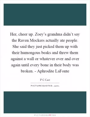Her, cheer up. Zoey’s grandma didn’t say the Raven Mockers actually ate people. She said they just picked them up with their humongous beaks and threw them against a wall or whatever over and over again until every bone in their body was broken. - Aphrodite LaFonte Picture Quote #1