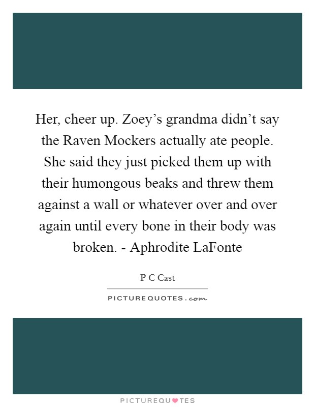 Her, cheer up. Zoey's grandma didn't say the Raven Mockers actually ate people. She said they just picked them up with their humongous beaks and threw them against a wall or whatever over and over again until every bone in their body was broken. - Aphrodite LaFonte Picture Quote #1