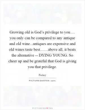 Growing old is God’s privilege to you..... you only can be compared to any antique and old wine...antiques are expensive and old wines taste best........above all, it beats the alternative -- DYING YOUNG. So cheer up and be grateful that God is giving you that privilege Picture Quote #1