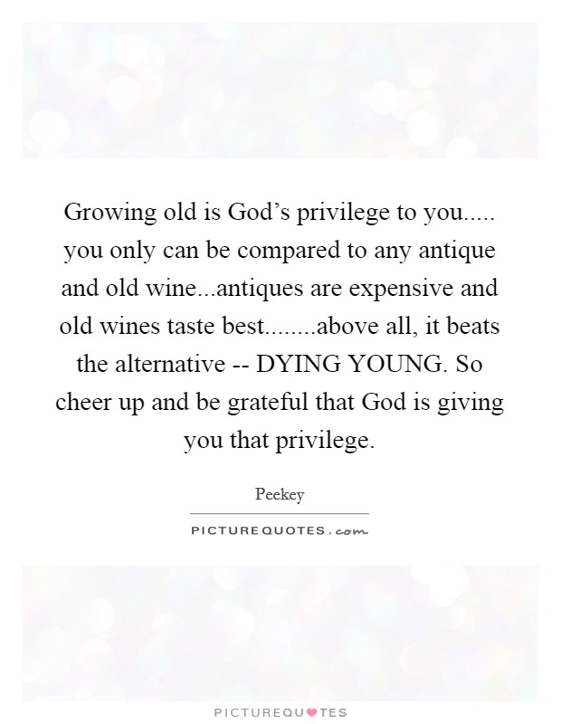 Growing old is God's privilege to you..... you only can be compared to any antique and old wine...antiques are expensive and old wines taste best........above all, it beats the alternative -- DYING YOUNG. So cheer up and be grateful that God is giving you that privilege. Picture Quote #1