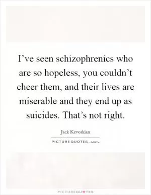 I’ve seen schizophrenics who are so hopeless, you couldn’t cheer them, and their lives are miserable and they end up as suicides. That’s not right Picture Quote #1