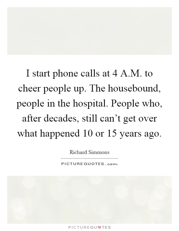 I start phone calls at 4 A.M. to cheer people up. The housebound, people in the hospital. People who, after decades, still can't get over what happened 10 or 15 years ago. Picture Quote #1