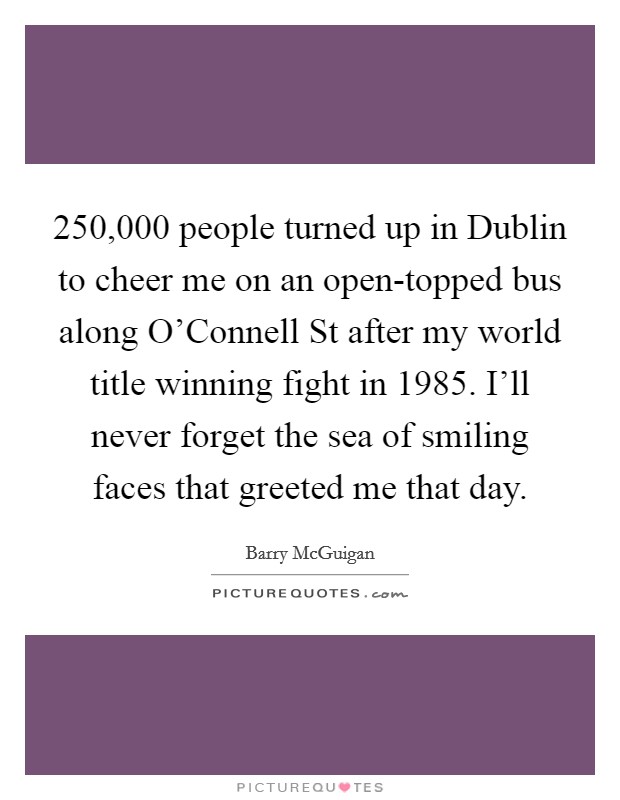 250,000 people turned up in Dublin to cheer me on an open-topped bus along O'Connell St after my world title winning fight in 1985. I'll never forget the sea of smiling faces that greeted me that day. Picture Quote #1