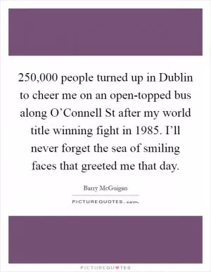 250,000 people turned up in Dublin to cheer me on an open-topped bus along O’Connell St after my world title winning fight in 1985. I’ll never forget the sea of smiling faces that greeted me that day Picture Quote #1