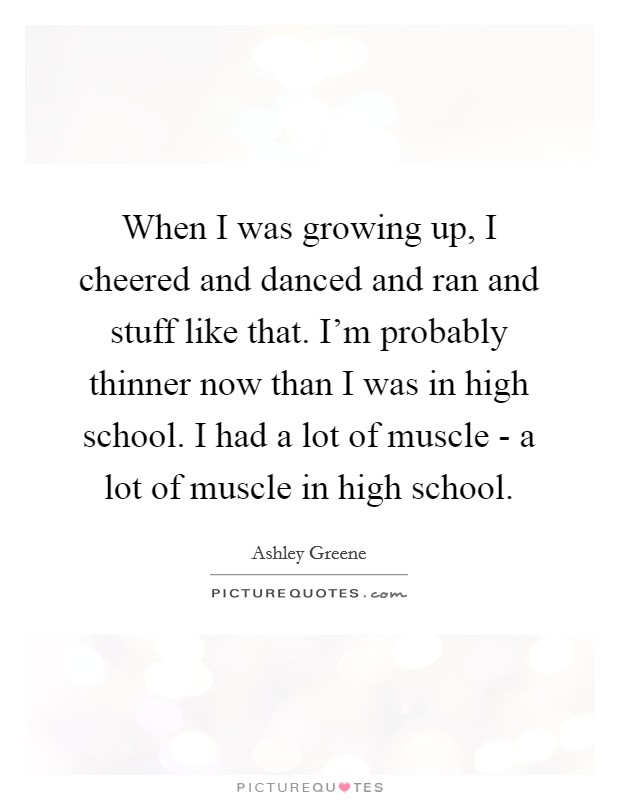 When I was growing up, I cheered and danced and ran and stuff like that. I'm probably thinner now than I was in high school. I had a lot of muscle - a lot of muscle in high school. Picture Quote #1