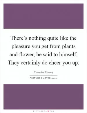There’s nothing quite like the pleasure you get from plants and flower, he said to himself. They certainly do cheer you up Picture Quote #1
