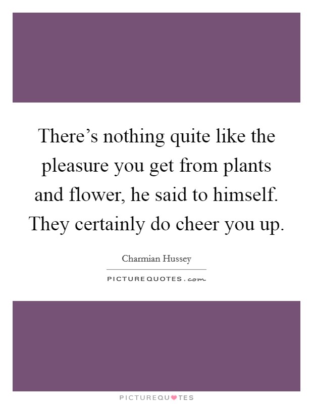 There's nothing quite like the pleasure you get from plants and flower, he said to himself. They certainly do cheer you up. Picture Quote #1