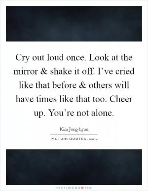 Cry out loud once. Look at the mirror and shake it off. I’ve cried like that before and others will have times like that too. Cheer up. You’re not alone Picture Quote #1