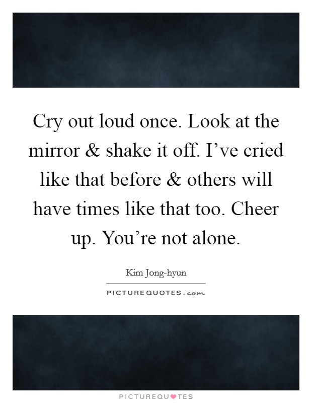 Cry out loud once. Look at the mirror and shake it off. I've cried like that before and others will have times like that too. Cheer up. You're not alone. Picture Quote #1