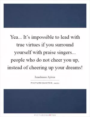 Yea... It’s impossible to lead with true virtues if you surround yourself with praise singers... people who do not cheer you up, instead of cheering up your dreams! Picture Quote #1