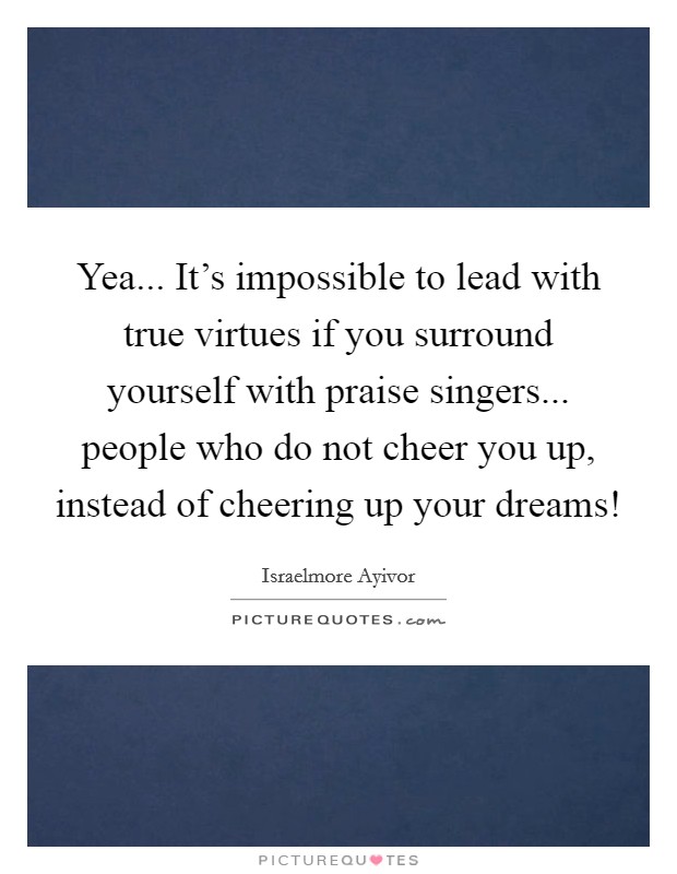 Yea... It's impossible to lead with true virtues if you surround yourself with praise singers... people who do not cheer you up, instead of cheering up your dreams! Picture Quote #1